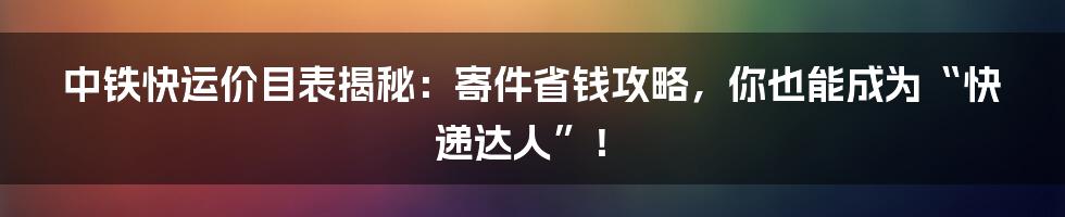 中铁快运价目表揭秘:寄件省钱攻略,你也能成为“快递达人”!