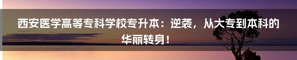 西安医学高等专科学校专升本：逆袭，从大专到本科的华丽转身！
