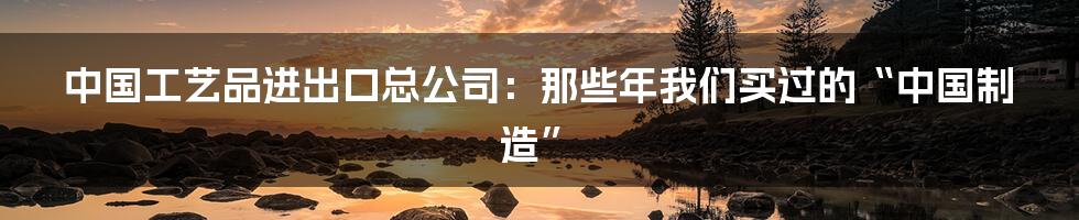 中国工艺品进出口总公司:那些年我们买过的“中国制造”