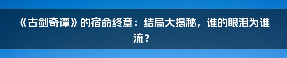 《古剑奇谭》的宿命终章：结局大揭秘，谁的眼泪为谁流？