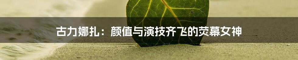 古力娜扎：颜值与演技齐飞的荧幕女神