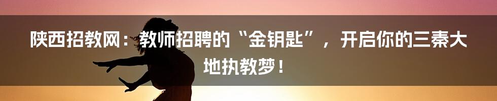 陕西招教网:教师招聘的“金钥匙”,开启你的三秦大地执教梦!