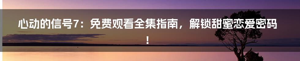心动的信号7：免费观看全集指南，解锁甜蜜恋爱密码！