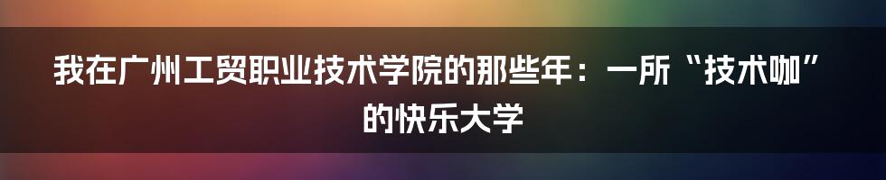 我在广州工贸职业技术学院的那些年：一所“技术咖”的快乐大学