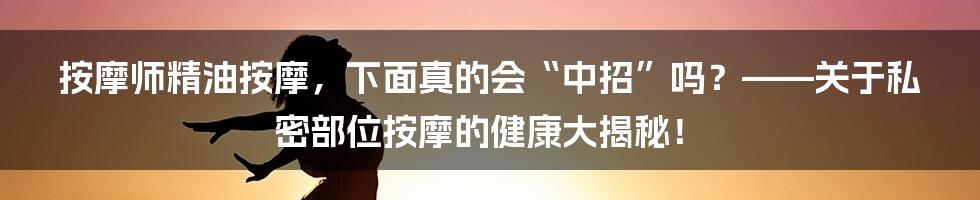 按摩师精油按摩，下面真的会“中招”吗？——关于私密部位按摩的健康大揭秘！