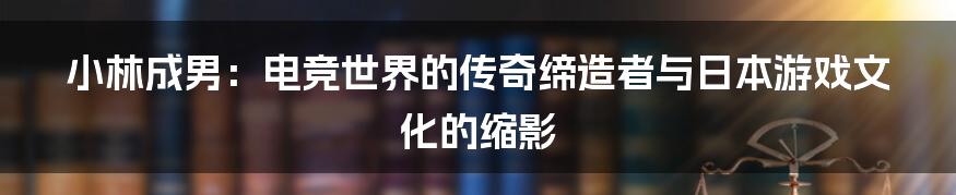 小林成男：电竞世界的传奇缔造者与日本游戏文化的缩影