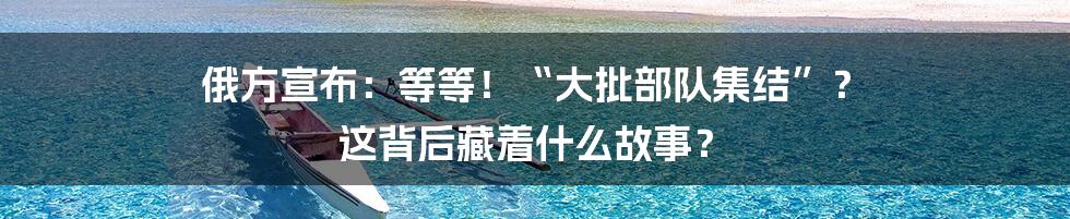 俄方宣布：等等！“大批部队集结”？ 这背后藏着什么故事？