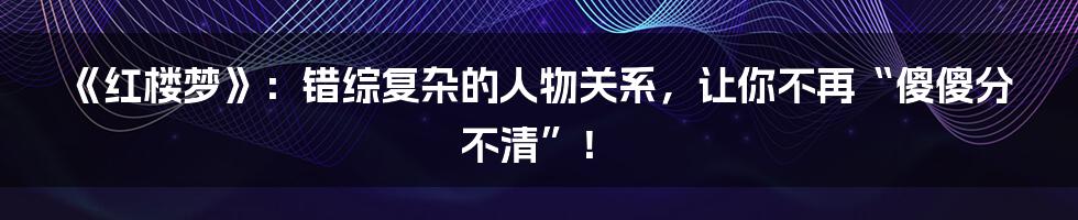 《红楼梦》：错综复杂的人物关系，让你不再“傻傻分不清”！