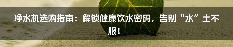 净水机选购指南：解锁健康饮水密码，告别“水”土不服！