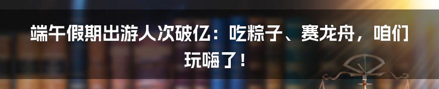 端午假期出游人次破亿：吃粽子、赛龙舟，咱们玩嗨了！