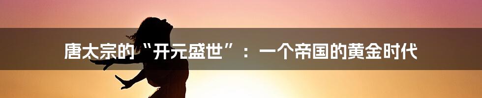 唐太宗的“开元盛世”：一个帝国的黄金时代