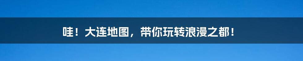 哇!大连地图,带你玩转浪漫之都!