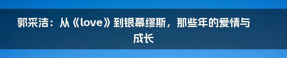 郭采洁：从《love》到银幕缪斯，那些年的爱情与成长