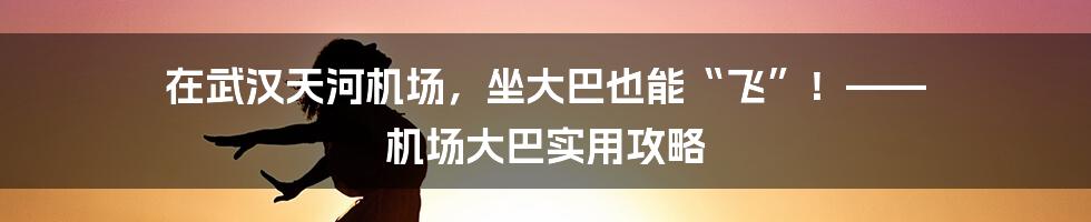 在武汉天河机场，坐大巴也能“飞”！—— 机场大巴实用攻略