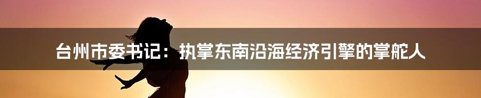 台州市委书记:执掌东南沿海经济引擎的掌舵人
