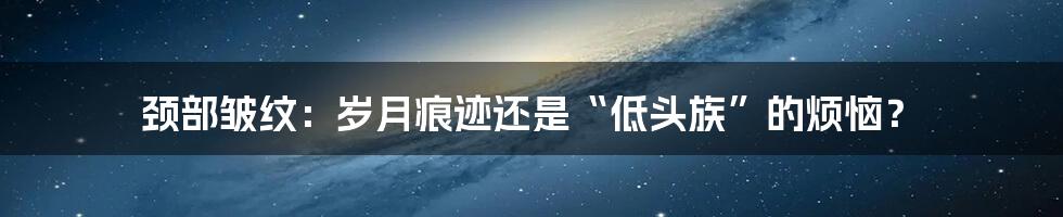 颈部皱纹：岁月痕迹还是“低头族”的烦恼？