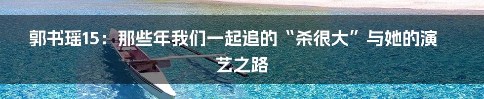 郭书瑶15:那些年我们一起追的“杀很大”与她的演艺之路
