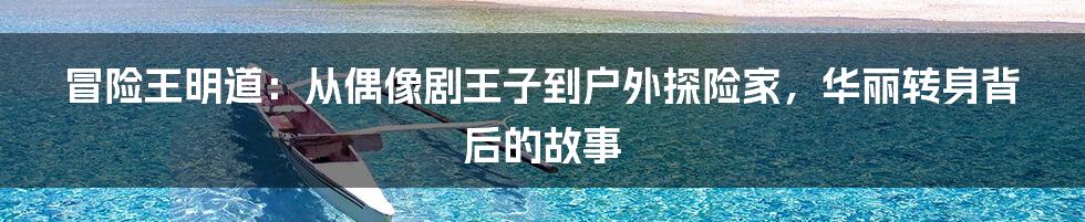 冒险王明道：从偶像剧王子到户外探险家，华丽转身背后的故事