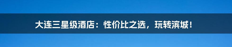 大连三星级酒店:性价比之选,玩转滨城!