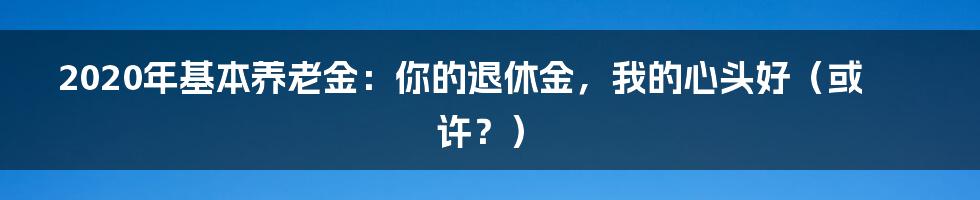 2020年基本养老金:你的退休金,我的心头好(或许?)