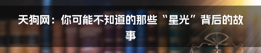 天狗网:你可能不知道的那些“星光”背后的故事