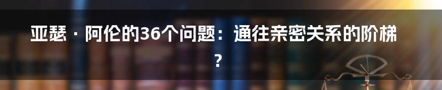 亚瑟·阿伦的36个问题：通往亲密关系的阶梯？