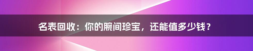名表回收:你的腕间珍宝,还能值多少钱?
