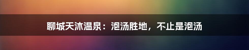 聊城天沐温泉:泡汤胜地,不止是泡汤