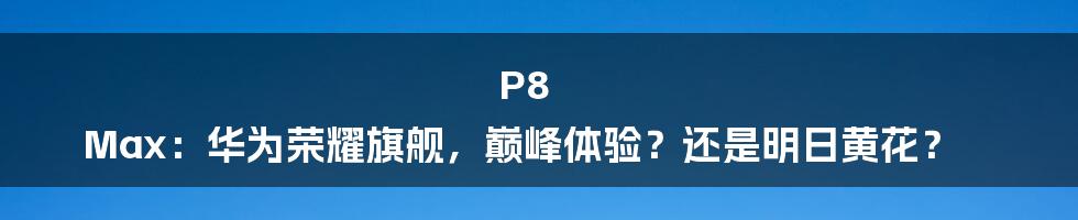 P8 Max:华为荣耀旗舰,巅峰体验?还是明日黄花?