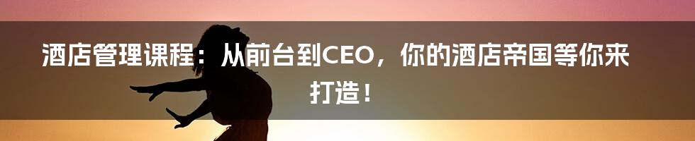 酒店管理课程：从前台到CEO，你的酒店帝国等你来打造！