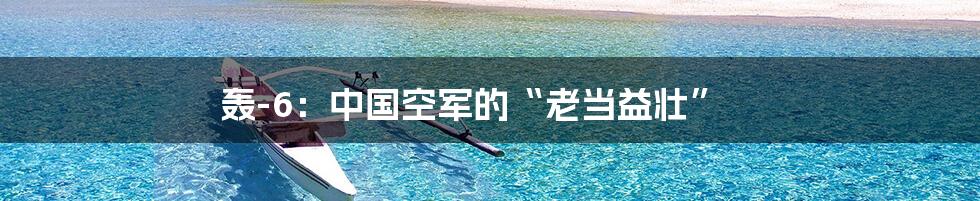 轰-6：中国空军的“老当益壮”