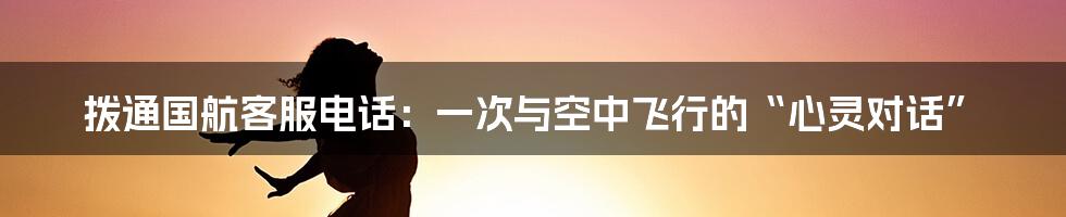 拨通国航客服电话：一次与空中飞行的“心灵对话”