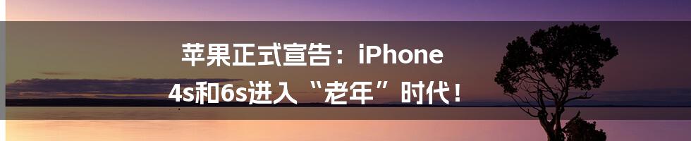 苹果正式宣告：iPhone 4s和6s进入“老年”时代！
