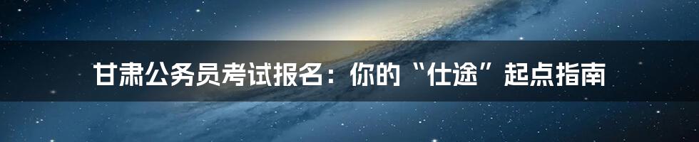 甘肃公务员考试报名:你的“仕途”起点指南