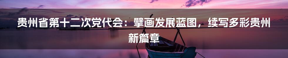 贵州省第十二次党代会：擘画发展蓝图，续写多彩贵州新篇章