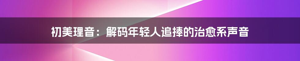初美理音：解码年轻人追捧的治愈系声音