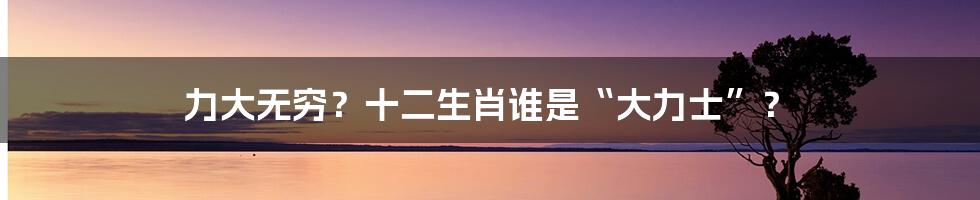 力大无穷?十二生肖谁是“大力士”?