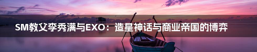 SM教父李秀满与EXO:造星神话与商业帝国的博弈