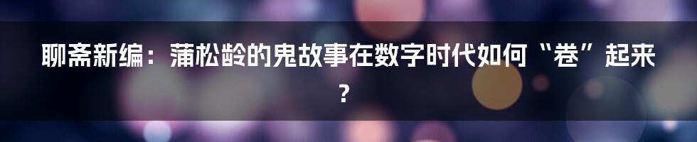 聊斋新编：蒲松龄的鬼故事在数字时代如何“卷”起来？
