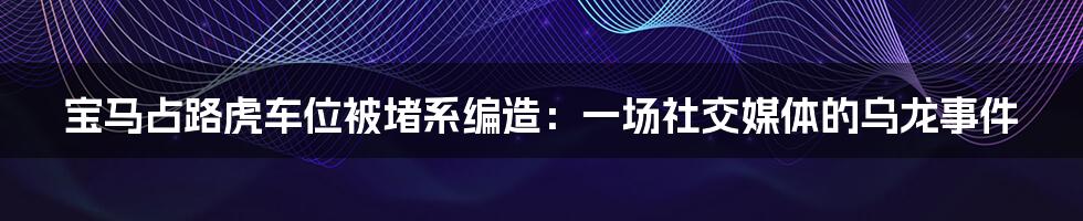 宝马占路虎车位被堵系编造：一场社交媒体的乌龙事件