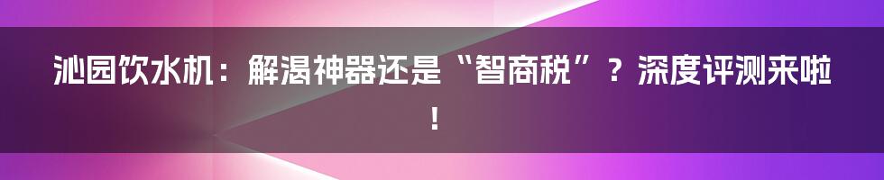 沁园饮水机:解渴神器还是“智商税”?深度评测来啦!