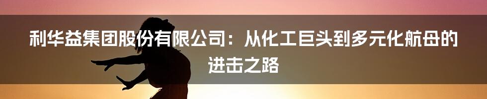 利华益集团股份有限公司：从化工巨头到多元化航母的进击之路