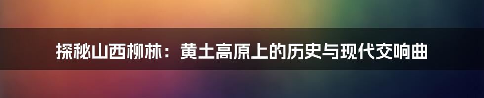 探秘山西柳林:黄土高原上的历史与现代交响曲