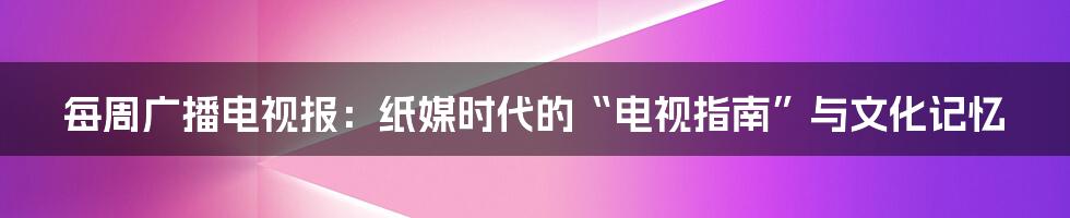 每周广播电视报:纸媒时代的“电视指南”与文化记忆