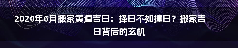 2020年6月搬家黄道吉日：择日不如撞日？搬家吉日背后的玄机