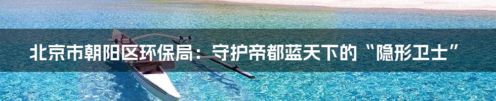 北京市朝阳区环保局：守护帝都蓝天下的“隐形卫士”