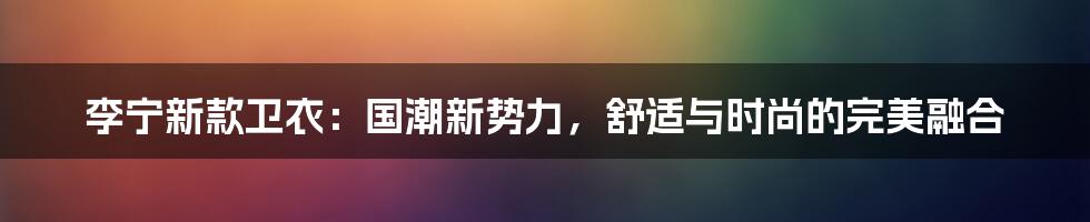 李宁新款卫衣：国潮新势力，舒适与时尚的完美融合