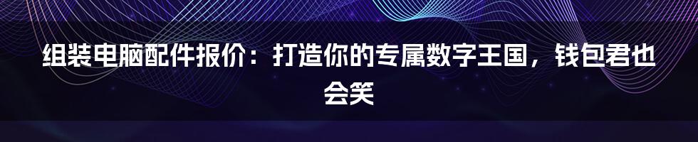 组装电脑配件报价：打造你的专属数字王国，钱包君也会笑