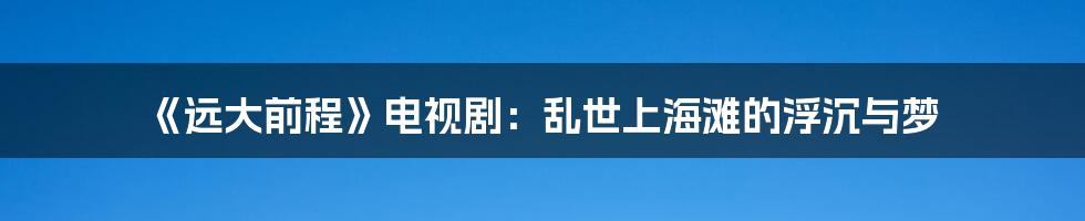 《远大前程》电视剧：乱世上海滩的浮沉与梦