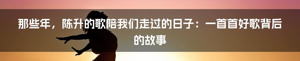 那些年,陈升的歌陪我们走过的日子:一首首好歌背后的故事